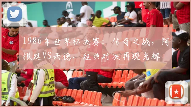 1986年世界杯决赛：传奇之战，阿根廷VS西德，经典对决再现光辉