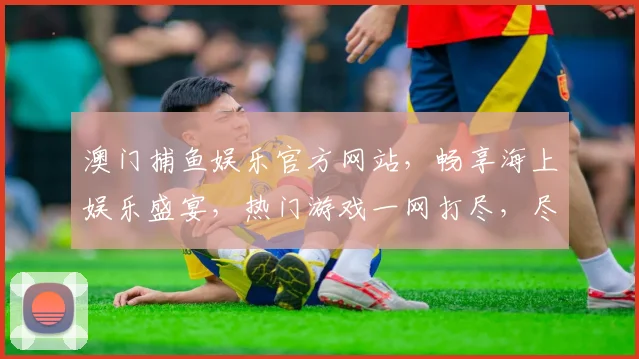 澳门捕鱼娱乐官方网站，畅享海上娱乐盛宴，热门游戏一网打尽，尽在指尖